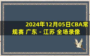 2024年12月05日CBA常规赛 广东 - 江苏 全场录像